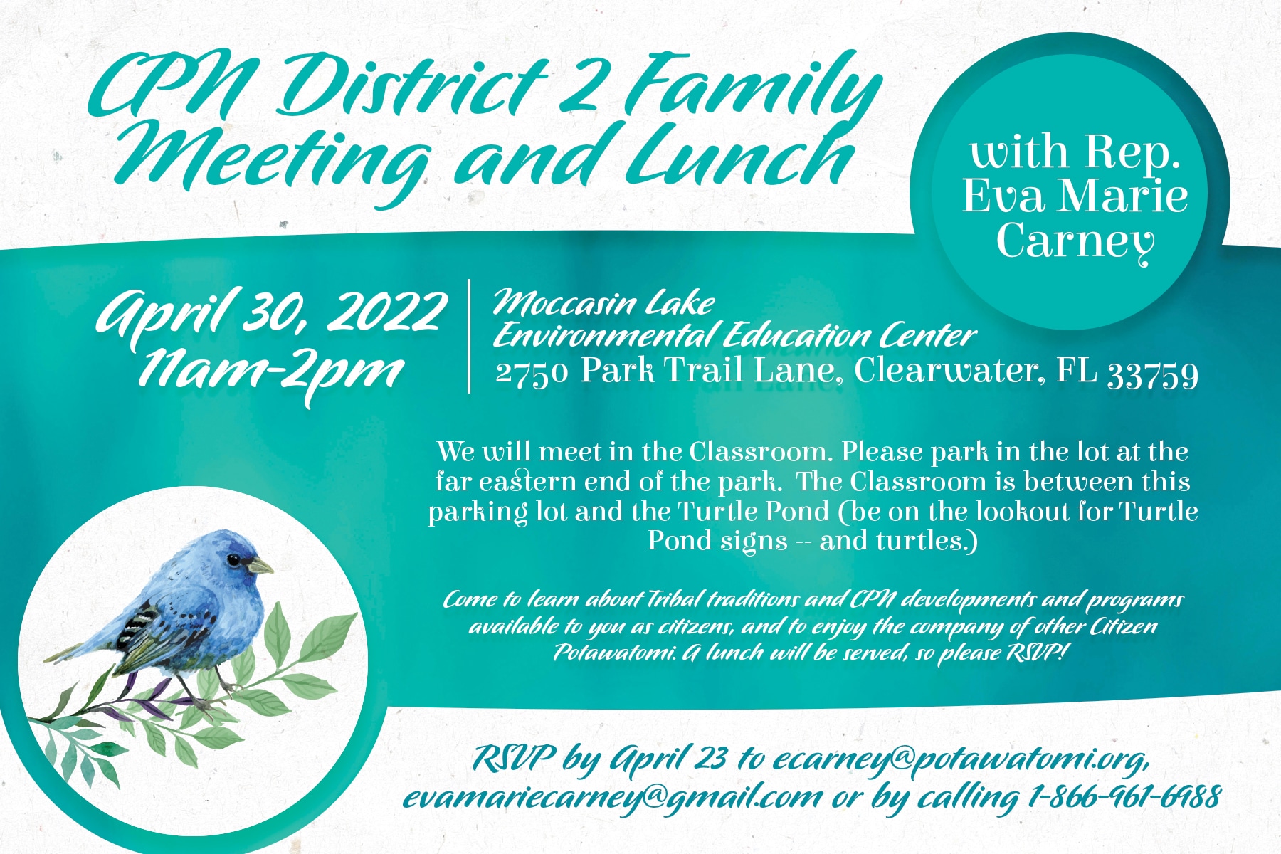 A teal banner across the center of a white flyer invites you to a CPN District 2 meeting and lunch at the Moccasin Lake Environmental Education Center in Clearwater, FL on April 30, 2022 from 11am-2pm. District 2 Rep. Eva Marie Carney invites you to come learn about Tribal traditions, CPN developments and programs available to CPN citizens as well as enjoy the company of fellow Citizen Potawatomi. RSVP is required by April 23, 2022 to ecarney@potawatomi.org or 1-866-961-6988.