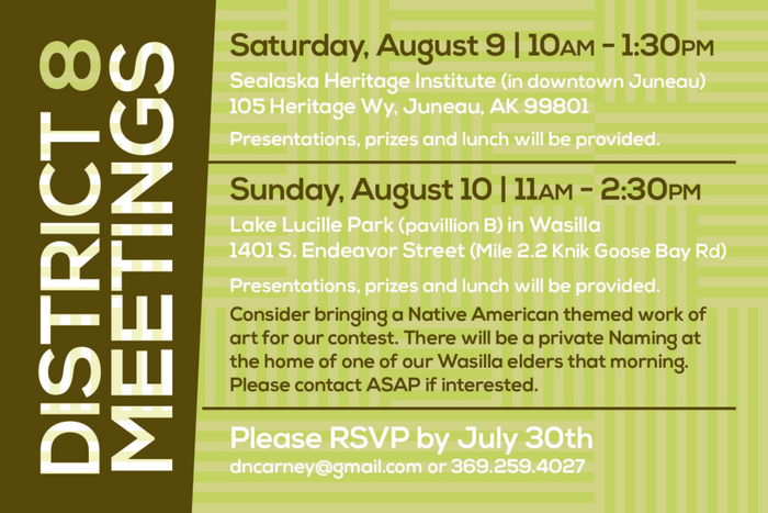 Saturday, August 9 | 10 a.m. to 1:30 p.m. Sealaska Heritage Institute (downtown Juneau) 105 Heritage Wy, Juneau, AK 99801 Presentations, prizes and lunch will be provided Sunday, August 10 | 11 a.m. to 2:30 p.m. Lake Lucille Park (pavillion B) in Wasilla 1401 S. Endeavor St (Mile 2.2 Knik Goose Bay Rd) Presentations, prizes and lunch will be provided Consider bringing a Native American themed work of art for our contest. There will be a private Naming at the home of one of our Wasilla elders that morning. Please contact ASAP if interested. Please RSVP by July 30 to dcarney@gmail.com or 369-259-4027. Please indicate which meeting you plan to attend.