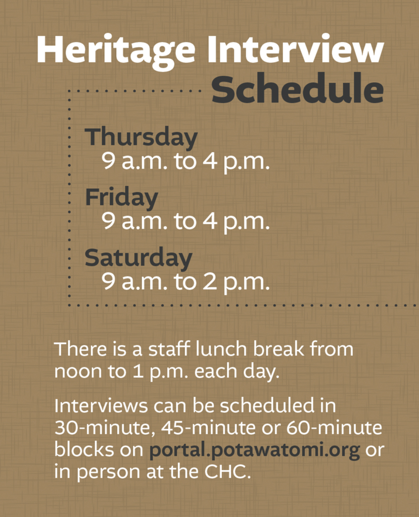 Brown background with black and white text that reads: Heritage Interview Schedule:
Thursday: 9am to 4pm.
Friday: 9am to 4pm.
Saturday 9am to 2pm.
There is a staff lunnch break from noon to 1pm each day.
Interviews can be scheduled in 30 minute. 45 minute. or 60 minute blocks on portal.potawatomi.org or in person at the CHC.